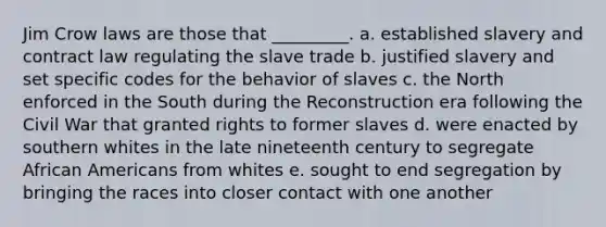 Jim Crow laws are those that _________. a. established slavery and contract law regulating the slave trade b. justified slavery and set specific codes for the behavior of slaves c. the North enforced in the South during the Reconstruction era following the Civil War that granted rights to former slaves d. were enacted by southern whites in the late nineteenth century to segregate African Americans from whites e. sought to end segregation by bringing the races into closer contact with one another