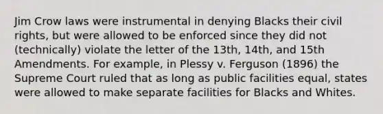 Jim Crow laws were instrumental in denying Blacks their civil rights, but were allowed to be enforced since they did not (technically) violate the letter of the 13th, 14th, and 15th Amendments. For example, in Plessy v. Ferguson (1896) the Supreme Court ruled that as long as public facilities equal, states were allowed to make separate facilities for Blacks and Whites.