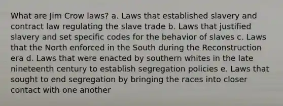 What are Jim Crow laws? a. Laws that established slavery and contract law regulating the slave trade b. Laws that justified slavery and set specific codes for the behavior of slaves c. Laws that the North enforced in the South during the Reconstruction era d. Laws that were enacted by southern whites in the late nineteenth century to establish segregation policies e. Laws that sought to end segregation by bringing the races into closer contact with one another