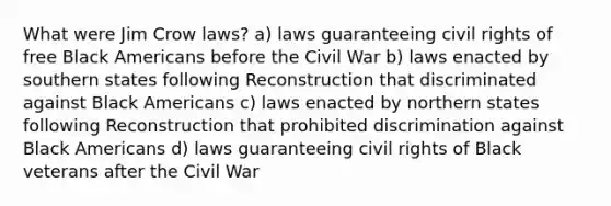 What were Jim Crow laws? a) laws guaranteeing civil rights of free Black Americans before the Civil War b) laws enacted by southern states following Reconstruction that discriminated against Black Americans c) laws enacted by northern states following Reconstruction that prohibited discrimination against Black Americans d) laws guaranteeing civil rights of Black veterans after the Civil War