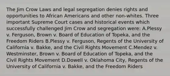 The Jim Crow Laws and legal segregation denies rights and opportunities to African Americans and other non-whites. Three important Supreme Court cases and historical events which successfully challenged Jim Crow and segregation were: A.Plessy v. Ferguson, Brown v. Board of Education of Topeka, and the Freedom Riders B.Plessy v. Ferguson, Regents of the University of California v. Bakke, and the Civil Rights Movement C.Mendez v. Westminster, Brown v. Board of Education of Topeka, and the Civil Rights Movement D.Dowell v. Oklahoma City, Regents of the University of California v. Bakke, and the Freedom Riders