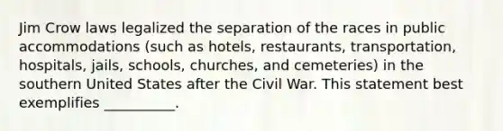 Jim Crow laws legalized the separation of the races in public accommodations (such as hotels, restaurants, transportation, hospitals, jails, schools, churches, and cemeteries) in the southern United States after the Civil War. This statement best exemplifies __________.