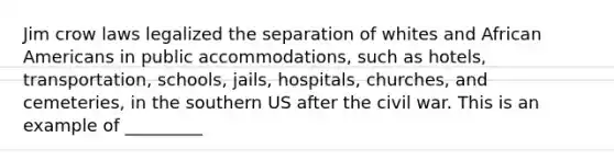 Jim crow laws legalized the separation of whites and African Americans in public accommodations, such as hotels, transportation, schools, jails, hospitals, churches, and cemeteries, in the southern US after the civil war. This is an example of _________