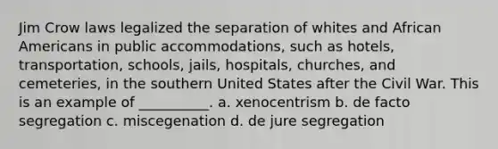 Jim Crow laws legalized the separation of whites and African Americans in public accommodations, such as hotels, transportation, schools, jails, hospitals, churches, and cemeteries, in the southern United States after the Civil War. This is an example of __________. a. xenocentrism b. de facto segregation c. miscegenation d. de jure segregation