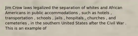 Jim Crow laws legalized the separation of whites and African Americans in public accommodations , such as hotels , transportation , schools , jails , hospitals , churches , and cemeteries , in the southern United States after the Civil War . This is an example of