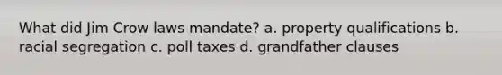 What did Jim Crow laws mandate? a. property qualifications b. racial segregation c. poll taxes d. grandfather clauses