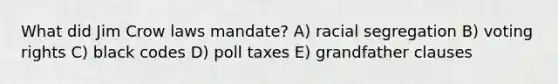 What did Jim Crow laws mandate? A) racial segregation B) voting rights C) black codes D) <a href='https://www.questionai.com/knowledge/k43Zfw6zsW-poll-tax' class='anchor-knowledge'>poll tax</a>es E) grandfather clauses