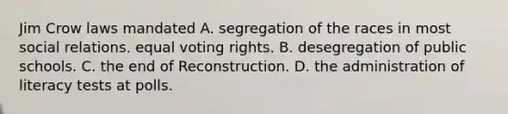 Jim Crow laws mandated A. segregation of the races in most social relations. equal voting rights. B. desegregation of public schools. C. the end of Reconstruction. D. the administration of literacy tests at polls.