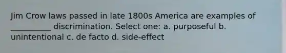 Jim Crow laws passed in late 1800s America are examples of __________ discrimination. Select one: a. purposeful b. unintentional c. de facto d. side-effect