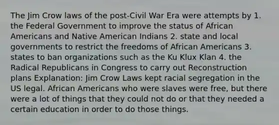 The Jim Crow laws of the post-Civil War Era were attempts by 1. the Federal Government to improve the status of African Americans and Native American Indians 2. state and local governments to restrict the freedoms of African Americans 3. states to ban organizations such as the Ku Klux Klan 4. the Radical Republicans in Congress to carry out Reconstruction plans Explanation: Jim Crow Laws kept racial segregation in the US legal. African Americans who were slaves were free, but there were a lot of things that they could not do or that they needed a certain education in order to do those things.