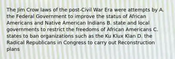 The Jim Crow laws of the post-Civil War Era were attempts by A. the Federal Government to improve the status of <a href='https://www.questionai.com/knowledge/kktT1tbvGH-african-americans' class='anchor-knowledge'>african americans</a> and Native American Indians B. state and local governments to restrict the freedoms of African Americans C. states to ban organizations such as the Ku Klux Klan D. the Radical Republicans in Congress to carry out Reconstruction plans