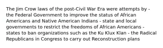 The Jim Crow laws of the post-Civil War Era were attempts by - the Federal Government to improve the status of <a href='https://www.questionai.com/knowledge/kktT1tbvGH-african-americans' class='anchor-knowledge'>african americans</a> and Native American Indians - state and local governments to restrict the freedoms of African Americans - states to ban organizations such as the Ku Klux Klan - the Radical Republicans in Congress to carry out Reconstruction plans