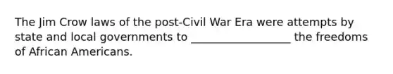 The Jim Crow laws of the post-Civil War Era were attempts by state and local governments to __________________ the freedoms of African Americans.