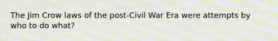 The Jim Crow laws of the post-Civil War Era were attempts by who to do what?