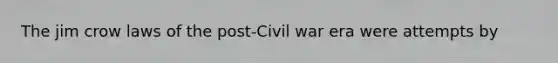 The jim crow laws of the post-Civil war era were attempts by