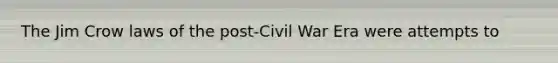 The Jim Crow laws of the post-Civil War Era were attempts to