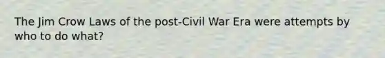 The Jim Crow Laws of the post-Civil War Era were attempts by who to do what?