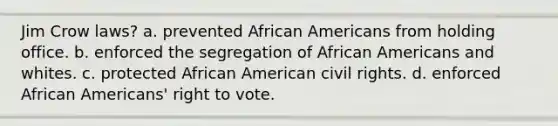 Jim Crow laws? a. prevented African Americans from holding office. b. enforced the segregation of African Americans and whites. c. protected African American civil rights. d. enforced African Americans' right to vote.