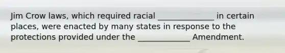 Jim Crow laws, which required racial ______________ in certain places, were enacted by many states in response to the protections provided under the _____________ Amendment.