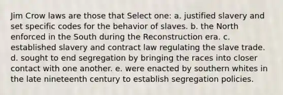 Jim Crow laws are those that Select one: a. justified slavery and set specific codes for the behavior of slaves. b. the North enforced in the South during the Reconstruction era. c. established slavery and contract law regulating the slave trade. d. sought to end segregation by bringing the races into closer contact with one another. e. were enacted by southern whites in the late nineteenth century to establish segregation policies.