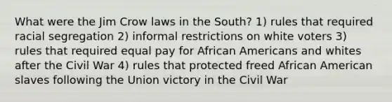 What were the Jim Crow laws in the South? 1) rules that required racial segregation 2) informal restrictions on white voters 3) rules that required equal pay for African Americans and whites after the Civil War 4) rules that protected freed African American slaves following the Union victory in the Civil War