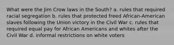 What were the Jim Crow laws in the South? a. rules that required racial segregation b. rules that protected freed African-American slaves following the Union victory in the Civil War c. rules that required equal pay for African Americans and whites after the Civil War d. informal restrictions on white voters