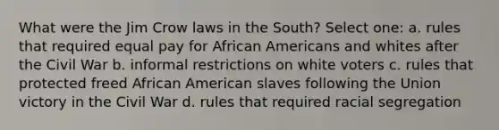 What were the Jim Crow laws in the South? Select one: a. rules that required equal pay for African Americans and whites after the Civil War b. informal restrictions on white voters c. rules that protected freed African American slaves following the Union victory in the Civil War d. rules that required racial segregation