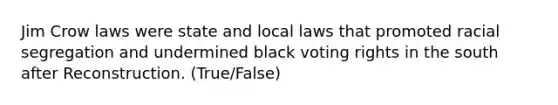 Jim Crow laws were state and local laws that promoted racial segregation and undermined black voting rights in the south after Reconstruction. (True/False)