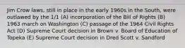 Jim Crow laws, still in place in the early 1960s in the South, were outlawed by the 1/1 (A) incorporation of the Bill of Rights (B) 1963 march on Washington (C) passage of the 1964 Civil Rights Act (D) Supreme Court decision in Brown v. Board of Education of Topeka (E) Supreme Court decision in Dred Scott v. Sandford