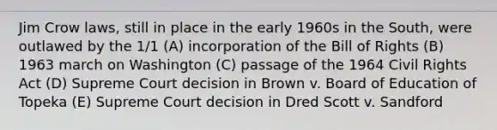 Jim Crow laws, still in place in the early 1960s in the South, were outlawed by the 1/1 (A) incorporation of the Bill of Rights (B) 1963 march on Washington (C) passage of the 1964 Civil Rights Act (D) Supreme Court decision in Brown v. Board of Education of Topeka (E) Supreme Court decision in Dred Scott v. Sandford