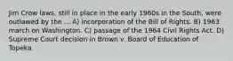 Jim Crow laws, still in place in the early 1960s in the South, were outlawed by the ... A) incorporation of the Bill of Rights. B) 1963 march on Washington. C) passage of the 1964 Civil Rights Act. D) Supreme Court decision in Brown v. Board of Education of Topeka.