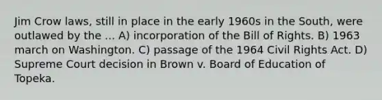 Jim Crow laws, still in place in the early 1960s in the South, were outlawed by the ... A) incorporation of the Bill of Rights. B) 1963 march on Washington. C) passage of the 1964 Civil Rights Act. D) Supreme Court decision in Brown v. Board of Education of Topeka.