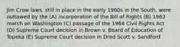 Jim Crow laws, still in place in the early 1960s in the South, were outlawed by the (A) incorporation of the Bill of Rights (B) 1963 march on Washington (C) passage of the 1964 Civil Rights Act (D) Supreme Court decision in Brown v. Board of Education of Topeka (E) Supreme Court decision in Dred Scott v. Sandford