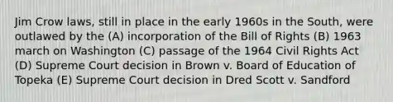 Jim Crow laws, still in place in the early 1960s in the South, were outlawed by the (A) incorporation of the Bill of Rights (B) 1963 march on Washington (C) passage of the 1964 Civil Rights Act (D) Supreme Court decision in Brown v. Board of Education of Topeka (E) Supreme Court decision in Dred Scott v. Sandford