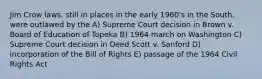 Jim Crow laws, still in places in the early 1960's in the South, were outlawed by the A) Supreme Court decision in Brown v. Board of Education of Topeka B) 1964 march on Washington C) Supreme Court decision in Deed Scott v. Sanford D) incorporation of the Bill of Rights E) passage of the 1964 Civil Rights Act