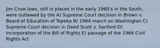 Jim Crow laws, still in places in the early 1960's in the South, were outlawed by the A) Supreme Court decision in Brown v. Board of Education of Topeka B) 1964 march on Washington C) Supreme Court decision in Deed Scott v. Sanford D) incorporation of the Bill of Rights E) passage of the 1964 Civil Rights Act