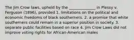 The Jim Crow laws, upheld by the ______________ in Plessy v. Ferguson (1896), provided 1. limitations on the political and economic freedoms of black southerners. 2. a promise that white southerners could remain in a superior position in society. 3. separate public facilities based on race 4. Jim Crow Laws did not improve voting rights for African-American males