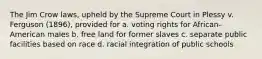 The Jim Crow laws, upheld by the Supreme Court in Plessy v. Ferguson (1896), provided for a. voting rights for African-American males b. free land for former slaves c. separate public facilities based on race d. racial integration of public schools