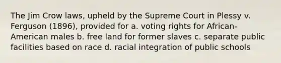 The Jim Crow laws, upheld by the Supreme Court in Plessy v. Ferguson (1896), provided for a. voting rights for African-American males b. free land for former slaves c. separate public facilities based on race d. racial integration of public schools