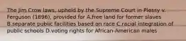 The Jim Crow laws, upheld by the Supreme Court in Plessy v. Ferguson (1896), provided for A.free land for former slaves B.separate public facilities based on race C.racial integration of public schools D.voting rights for African-American males