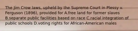 The Jim Crow laws, upheld by the Supreme Court in Plessy v. Ferguson (1896), provided for A.free land for former slaves B.separate public facilities based on race C.racial integration of public schools D.voting rights for African-American males