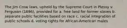 The Jim Crow laws, upheld by the Supreme Court in Plessy v. Ferguson (1896), provided for a. free land for former slaves b. separate public facilities based on race c. racial integration of public schools d. voting rights for African-American males