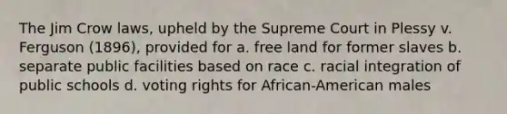 The Jim Crow laws, upheld by the Supreme Court in Plessy v. Ferguson (1896), provided for a. free land for former slaves b. separate public facilities based on race c. racial integration of public schools d. voting rights for African-American males