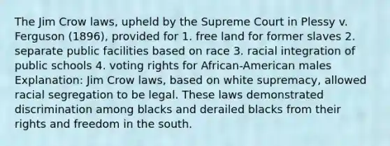 The Jim Crow laws, upheld by the Supreme Court in Plessy v. Ferguson (1896), provided for 1. free land for former slaves 2. separate public facilities based on race 3. racial integration of public schools 4. voting rights for African-American males Explanation: Jim Crow laws, based on white supremacy, allowed racial segregation to be legal. These laws demonstrated discrimination among blacks and derailed blacks from their rights and freedom in the south.