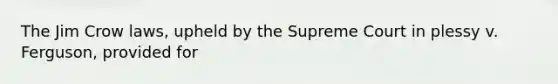 The Jim Crow laws, upheld by the Supreme Court in plessy v. Ferguson, provided for