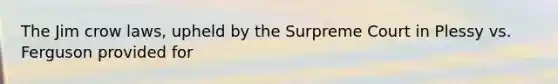 The Jim crow laws, upheld by the Surpreme Court in Plessy vs. Ferguson provided for