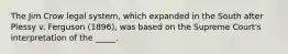 The Jim Crow legal system, which expanded in the South after Plessy v. Ferguson (1896), was based on the Supreme Court's interpretation of the _____.