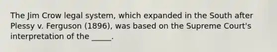 The Jim Crow legal system, which expanded in the South after Plessy v. Ferguson (1896), was based on the Supreme Court's interpretation of the _____.