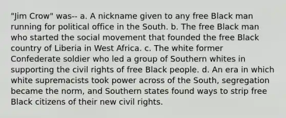 "Jim Crow" was-- a. A nickname given to any free Black man running for political office in the South. b. The free Black man who started the social movement that founded the free Black country of Liberia in West Africa. c. The white former Confederate soldier who led a group of Southern whites in supporting the civil rights of free Black people. d. An era in which white supremacists took power across of the South, segregation became the norm, and Southern states found ways to strip free Black citizens of their new civil rights.