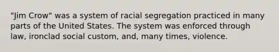 "Jim Crow" was a system of racial segregation practiced in many parts of the United States. The system was enforced through law, ironclad social custom, and, many times, violence.